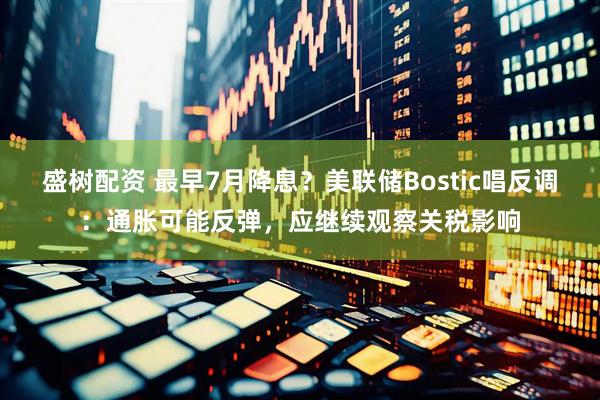 盛树配资 最早7月降息？美联储Bostic唱反调：通胀可能反弹，应继续观察关税影响