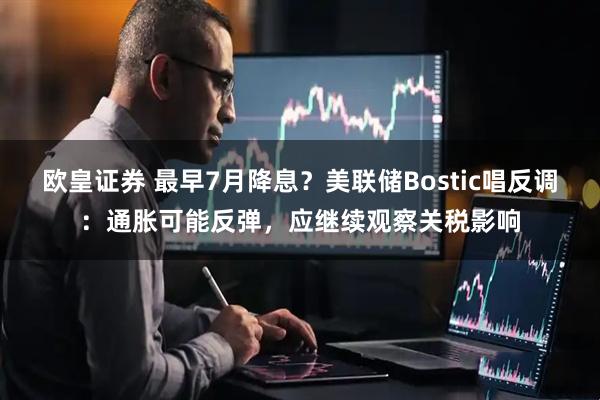 欧皇证券 最早7月降息？美联储Bostic唱反调：通胀可能反弹，应继续观察关税影响