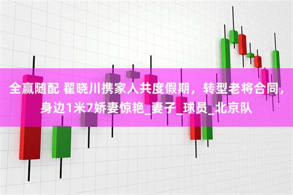 全赢随配 翟晓川携家人共度假期，转型老将合同，身边1米7娇妻惊艳_妻子_球员_北京队