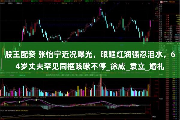 股王配资 张怡宁近况曝光，眼眶红润强忍泪水，64岁丈夫罕见同框咳嗽不停_徐威_袁立_婚礼