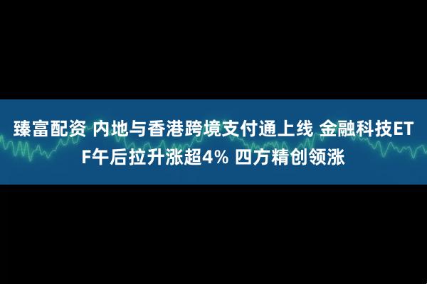 臻富配资 内地与香港跨境支付通上线 金融科技ETF午后拉升涨超4% 四方精创领涨