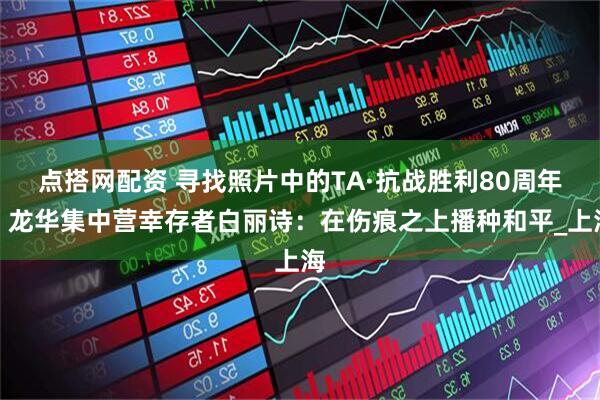点搭网配资 寻找照片中的TA·抗战胜利80周年｜龙华集中营幸存者白丽诗：在伤痕之上播种和平_上海