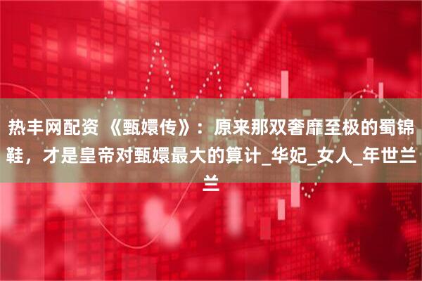 热丰网配资 《甄嬛传》：原来那双奢靡至极的蜀锦鞋，才是皇帝对甄嬛最大的算计_华妃_女人_年世兰
