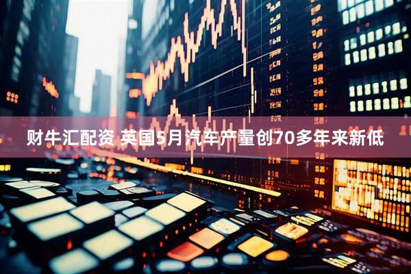 财牛汇配资 英国5月汽车产量创70多年来新低