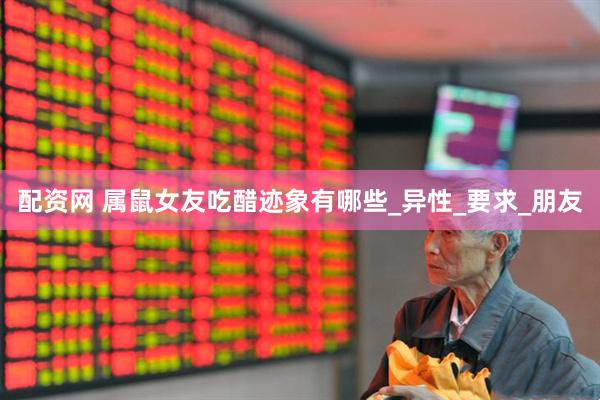 配资网 属鼠女友吃醋迹象有哪些_异性_要求_朋友