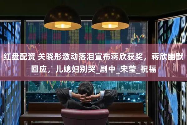 红盘配资 关晓彤激动落泪宣布蒋欣获奖，蒋欣幽默回应，儿媳妇别哭_剧中_宋莹_祝福