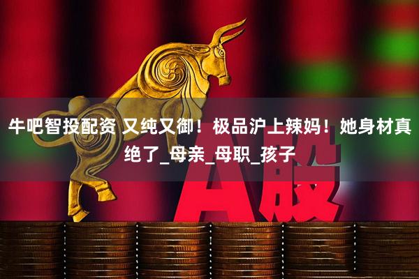 牛吧智投配资 又纯又御！极品沪上辣妈！她身材真绝了_母亲_母职_孩子