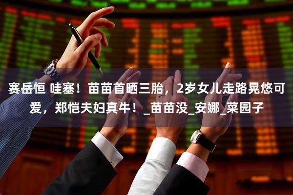 赛岳恒 哇塞！苗苗首晒三胎，2岁女儿走路晃悠可爱，郑恺夫妇真牛！_苗苗没_安娜_菜园子