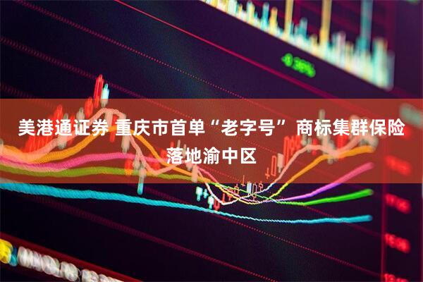 美港通证券 重庆市首单“老字号” 商标集群保险落地渝中区