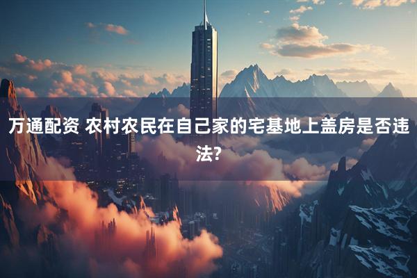 万通配资 农村农民在自己家的宅基地上盖房是否违法?