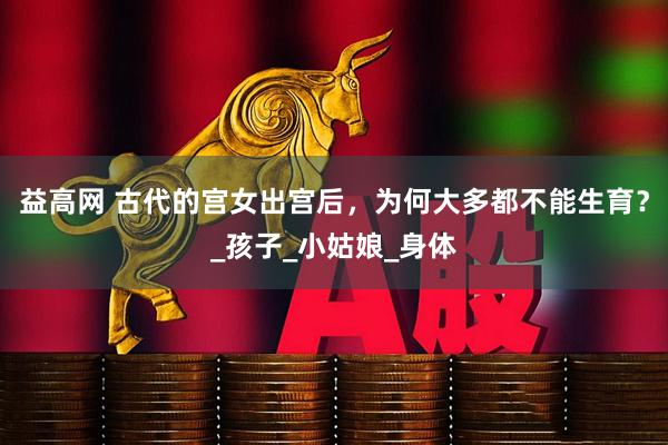 益高网 古代的宫女出宫后，为何大多都不能生育？_孩子_小姑娘_身体