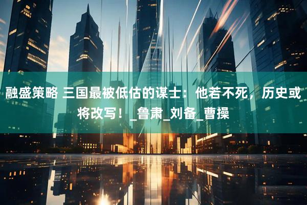 融盛策略 三国最被低估的谋士：他若不死，历史或将改写！_鲁肃_刘备_曹操
