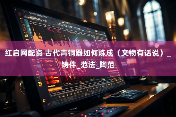 红启网配资 古代青铜器如何炼成（文物有话说）_铸件_范法_陶范
