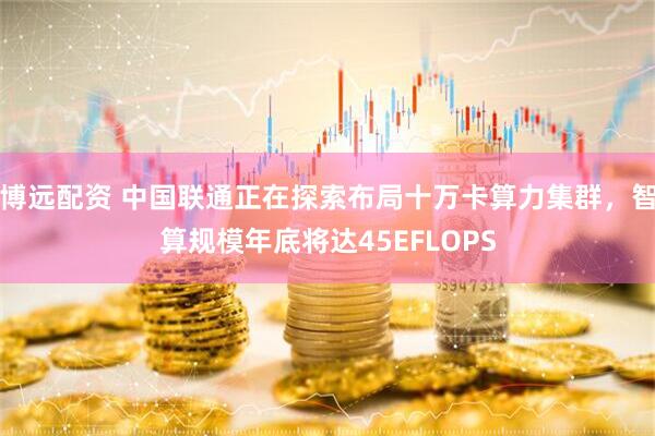 博远配资 中国联通正在探索布局十万卡算力集群，智算规模年底将达45EFLOPS