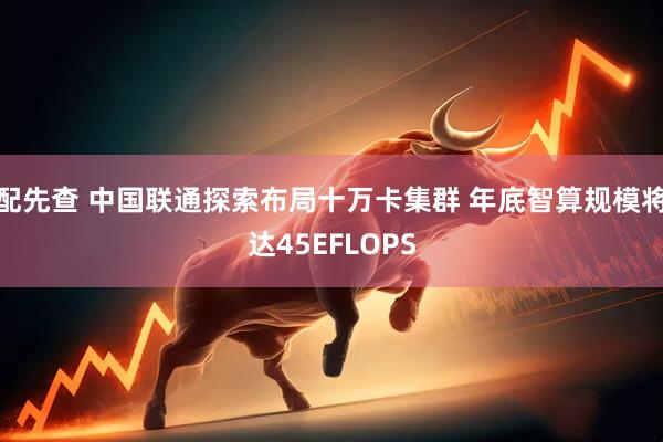 配先查 中国联通探索布局十万卡集群 年底智算规模将达45EFLOPS