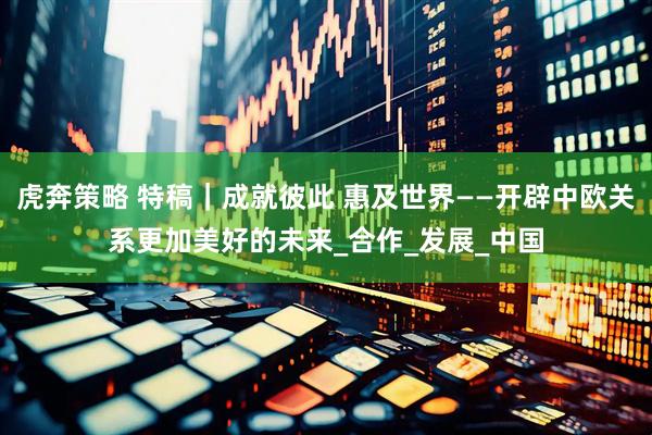 虎奔策略 特稿｜成就彼此 惠及世界——开辟中欧关系更加美好的未来_合作_发展_中国