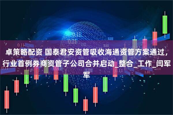 卓策略配资 国泰君安资管吸收海通资管方案通过，行业首例券商资管子公司合并启动_整合_工作_闫军