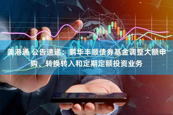 美港通 公告速递：鹏华丰顺债券基金调整大额申购、转换转入和定期定额投资业务