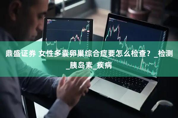 鼎盛证券 女性多囊卵巢综合症要怎么检查？_检测_胰岛素_疾病