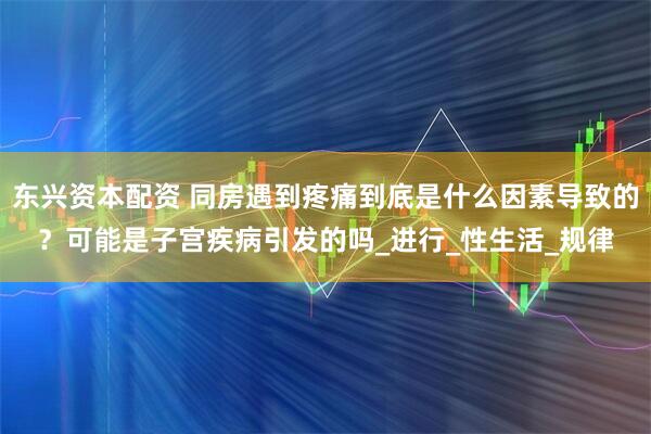 东兴资本配资 同房遇到疼痛到底是什么因素导致的？可能是子宫疾病引发的吗_进行_性生活_规律