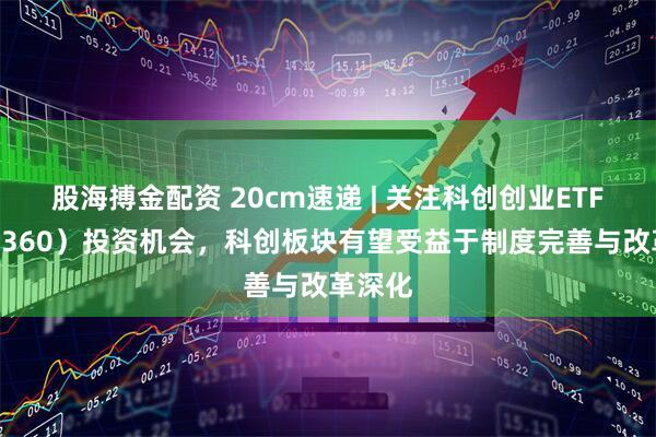 股海搏金配资 20cm速递 | 关注科创创业ETF（588360）投资机会，科创板块有望受益于制度完善与改革深化