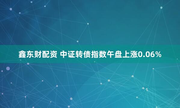 鑫东财配资 中证转债指数午盘上涨0.06%
