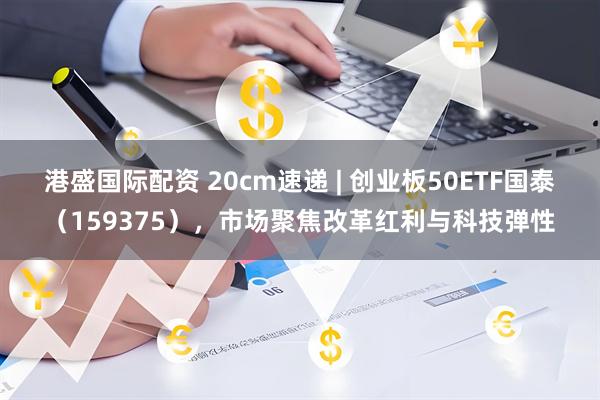 港盛国际配资 20cm速递 | 创业板50ETF国泰（159375），市场聚焦改革红利与科技弹性