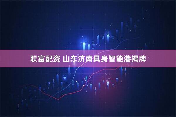 联富配资 山东济南具身智能港揭牌