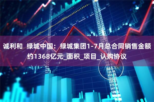 诚利和  绿城中国：绿城集团1-7月总合同销售金额约1368亿元_面积_项目_认购协议