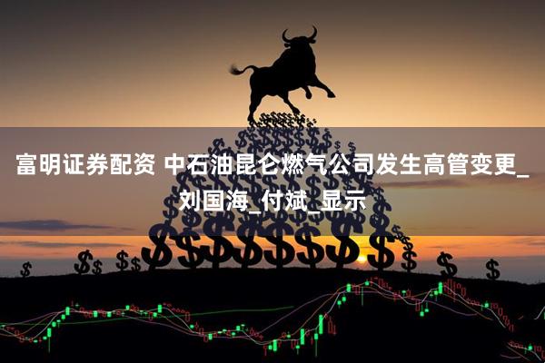 富明证券配资 中石油昆仑燃气公司发生高管变更_刘国海_付斌_显示
