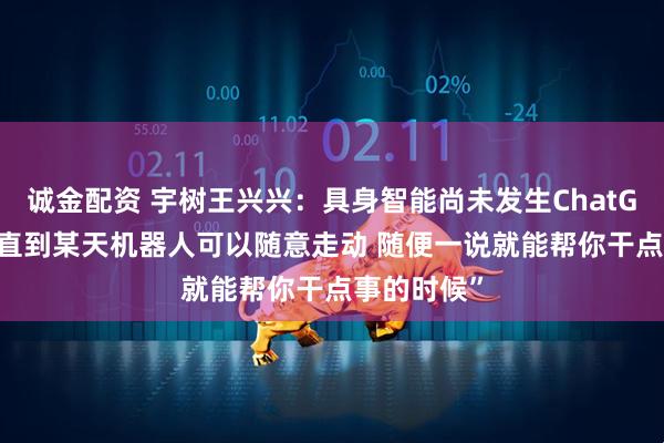 诚金配资 宇树王兴兴：具身智能尚未发生ChatGPT时刻 “直到某天机器人可以随意走动 随便一说就能帮你干点事的时候”