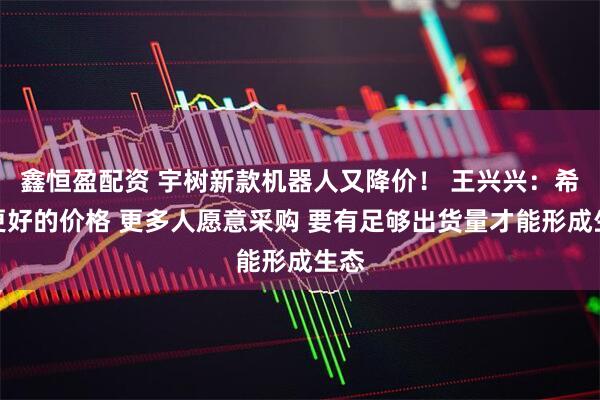 鑫恒盈配资 宇树新款机器人又降价！ 王兴兴：希望更好的价格 更多人愿意采购 要有足够出货量才能形成生态