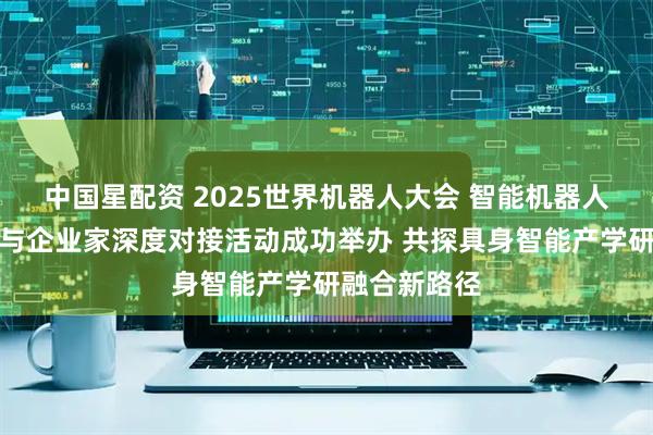 中国星配资 2025世界机器人大会 智能机器人领域科学家与企业家深度对接活动成功举办 共探具身智能产学研融合新路径