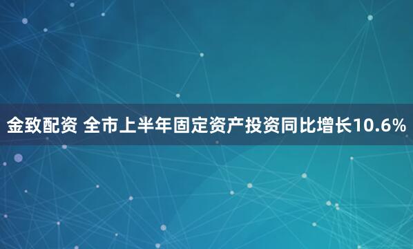 金致配资 全市上半年固定资产投资同比增长10.6%