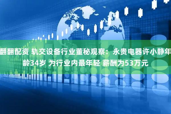 翻翻配资 轨交设备行业董秘观察：永贵电器许小静年龄34岁 为行业内最年轻 薪酬为53万元