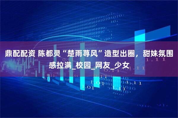 鼎配配资 陈都灵“楚雨荨风”造型出圈，甜妹氛围感拉满_校园_网友_少女