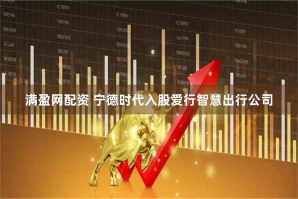 满盈网配资 宁德时代入股爱行智慧出行公司