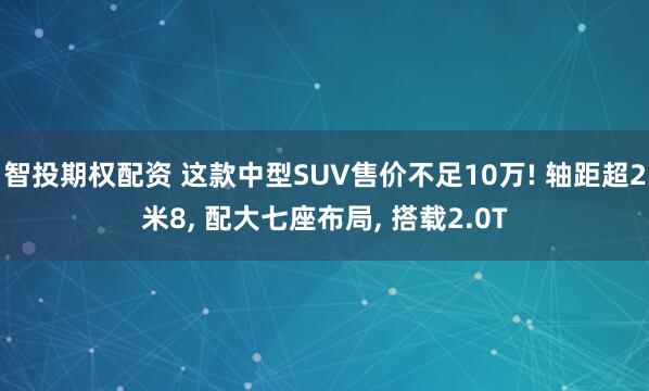 智投期权配资 这款中型SUV售价不足10万! 轴距超2米8, 配大七座布局, 搭载2.0T