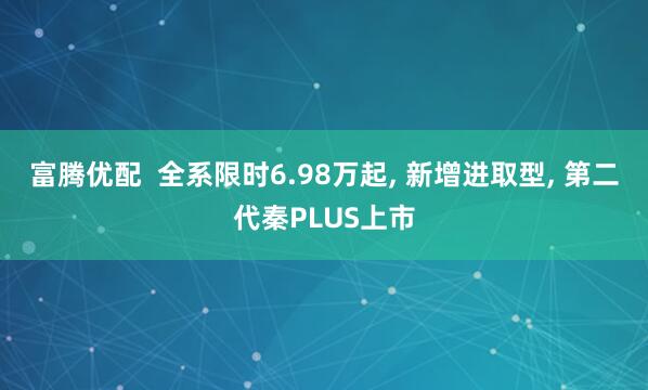 富腾优配  全系限时6.98万起, 新增进取型, 第二代秦PLUS上市