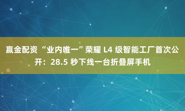 赢金配资 “业内唯一”荣耀 L4 级智能工厂首次公开：28.5 秒下线一台折叠屏手机