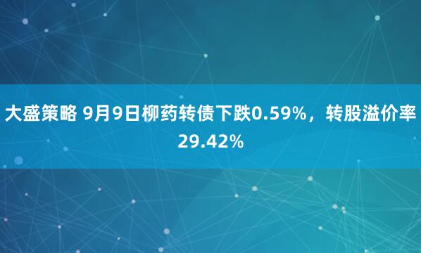 大盛策略 9月9日柳药转债下跌0.59%，转股溢价率29.42%
