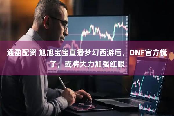 通盈配资 旭旭宝宝直播梦幻西游后，DNF官方慌了，或将大力加强红眼