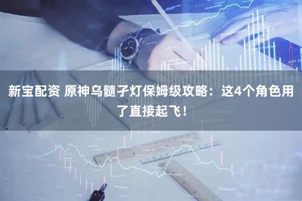 新宝配资 原神乌髓孑灯保姆级攻略：这4个角色用了直接起飞！