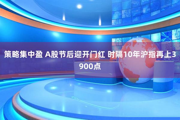 策略集中盈 A股节后迎开门红 时隔10年沪指再上3900点
