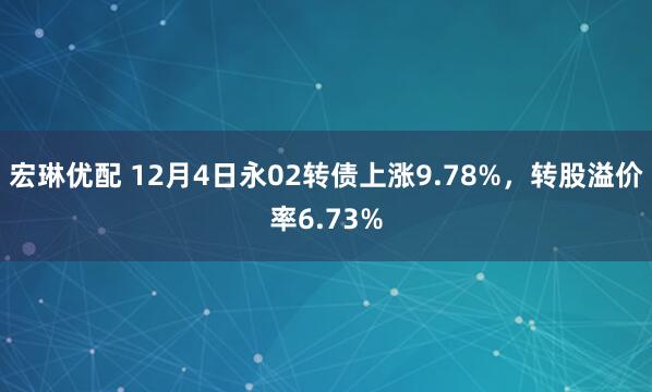 宏琳优配 12月4日永02转债上涨9.78%，转股溢价率6.73%