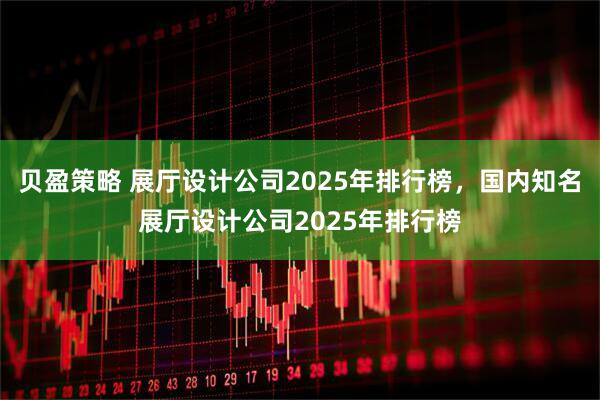 贝盈策略 展厅设计公司2025年排行榜，国内知名展厅设计公司2025年排行榜