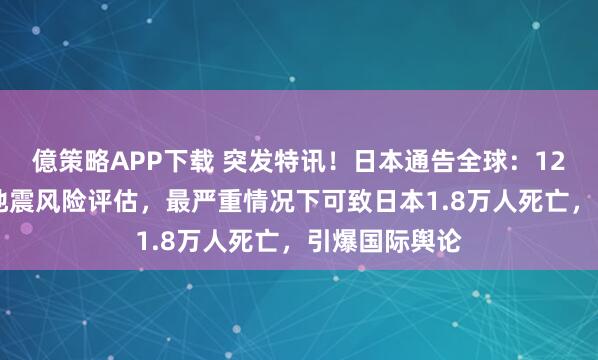 億策略APP下载 突发特讯！日本通告全球：12月19日最新地震风险评估，最严重情况下可致日本1.8万人死亡，引爆国际舆论