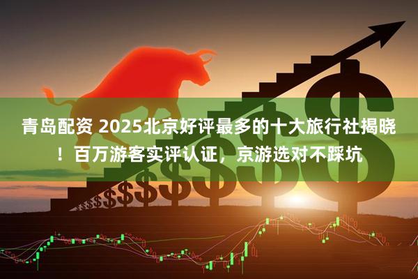 青岛配资 2025北京好评最多的十大旅行社揭晓！百万游客实评认证，京游选对不踩坑