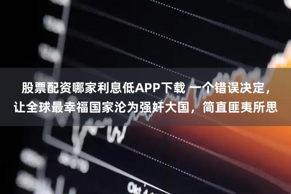 股票配资哪家利息低APP下载 一个错误决定，让全球最幸福国家沦为强奸大国，简直匪夷所思