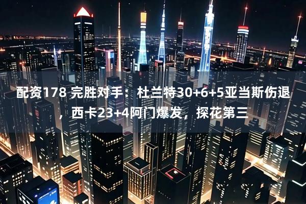 配资178 完胜对手：杜兰特30+6+5亚当斯伤退，西卡23+4阿门爆发，探花第三